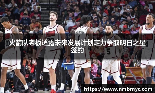 火箭队老板透露未来发展计划定力争取明日之星签约